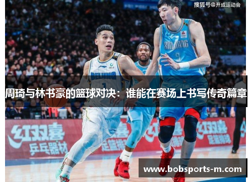 周琦与林书豪的篮球对决：谁能在赛场上书写传奇篇章